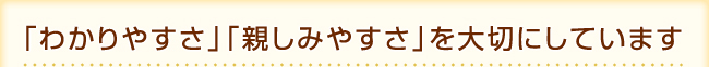 「わかりやすさ」「親しみやすさ」を大切にしています